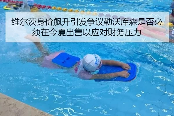 维尔茨身价飙升引发争议勒沃库森是否必须在今夏出售以应对财务压力