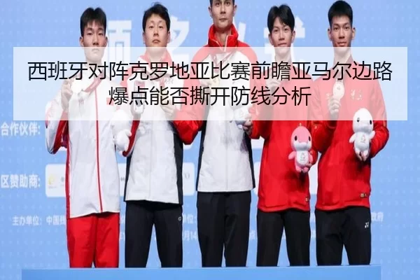 西班牙对阵克罗地亚比赛前瞻亚马尔边路爆点能否撕开防线分析